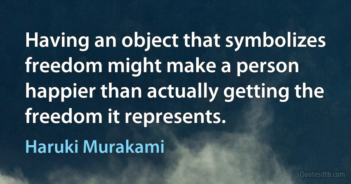 Having an object that symbolizes freedom might make a person happier than actually getting the freedom it represents. (Haruki Murakami)