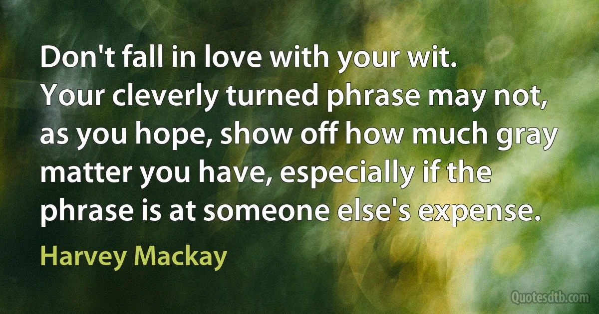 Don't fall in love with your wit. Your cleverly turned phrase may not, as you hope, show off how much gray matter you have, especially if the phrase is at someone else's expense. (Harvey Mackay)