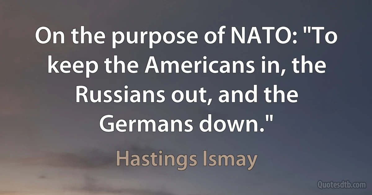 On the purpose of NATO: "To keep the Americans in, the Russians out, and the Germans down." (Hastings Ismay)