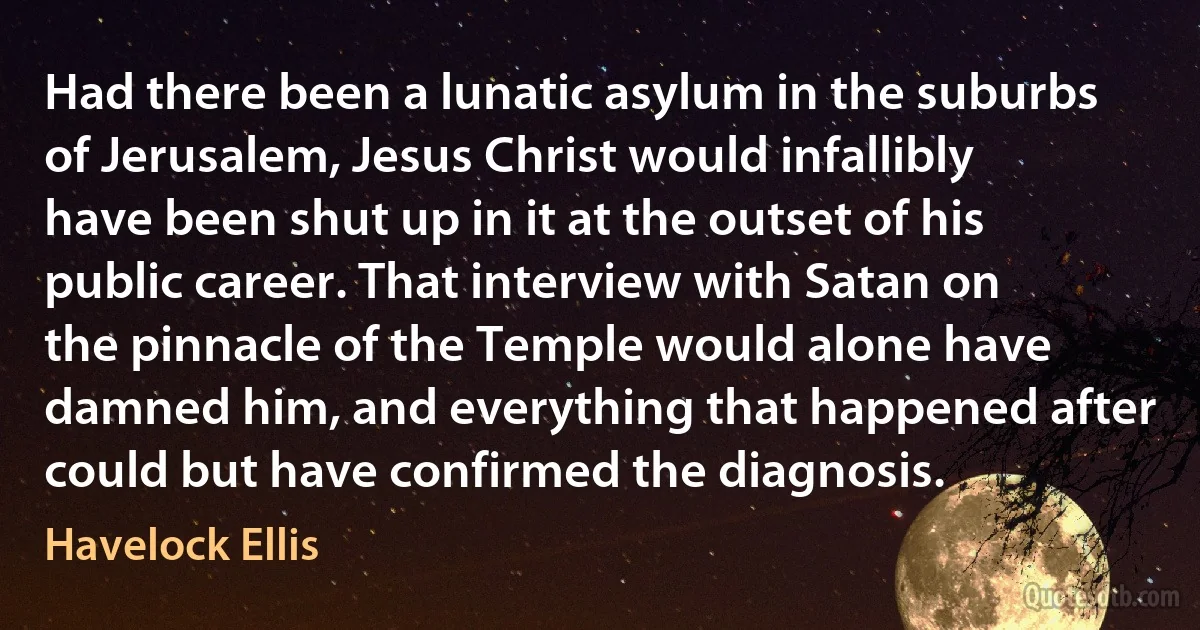 Had there been a lunatic asylum in the suburbs of Jerusalem, Jesus Christ would infallibly have been shut up in it at the outset of his public career. That interview with Satan on the pinnacle of the Temple would alone have damned him, and everything that happened after could but have confirmed the diagnosis. (Havelock Ellis)