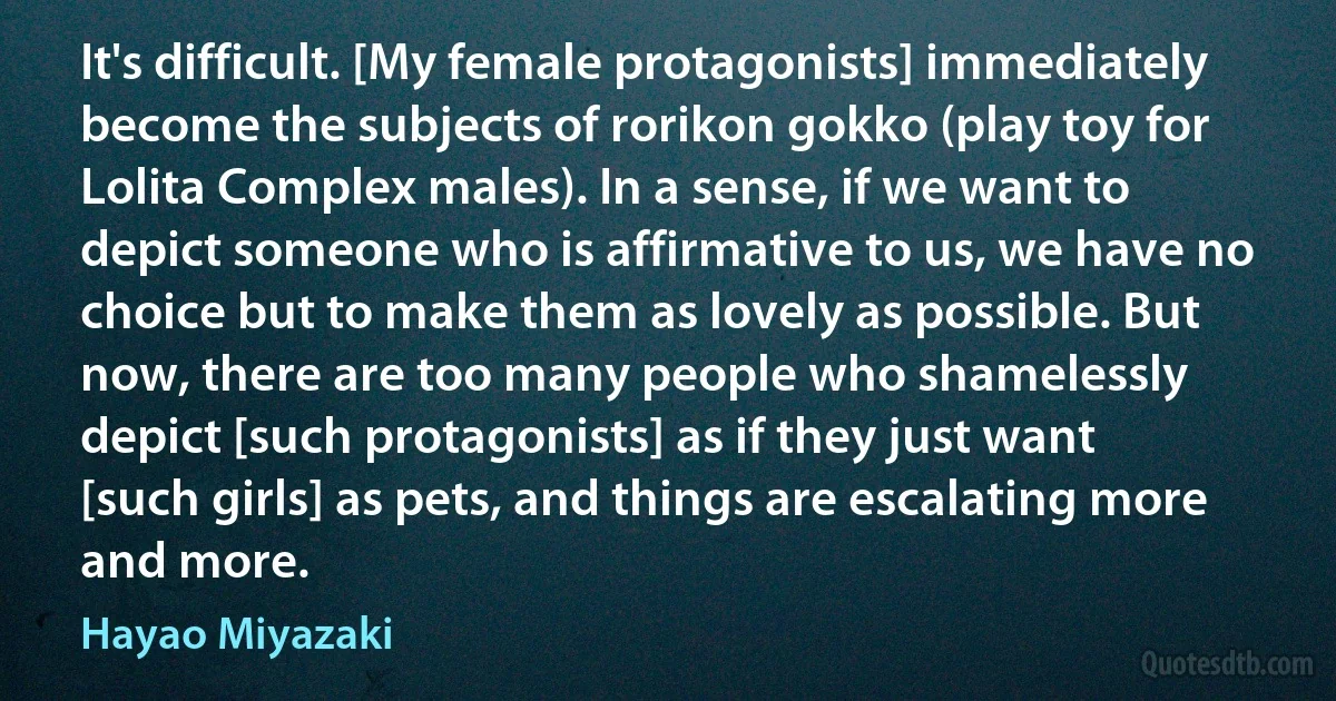 It's difficult. [My female protagonists] immediately become the subjects of rorikon gokko (play toy for Lolita Complex males). In a sense, if we want to depict someone who is affirmative to us, we have no choice but to make them as lovely as possible. But now, there are too many people who shamelessly depict [such protagonists] as if they just want [such girls] as pets, and things are escalating more and more. (Hayao Miyazaki)