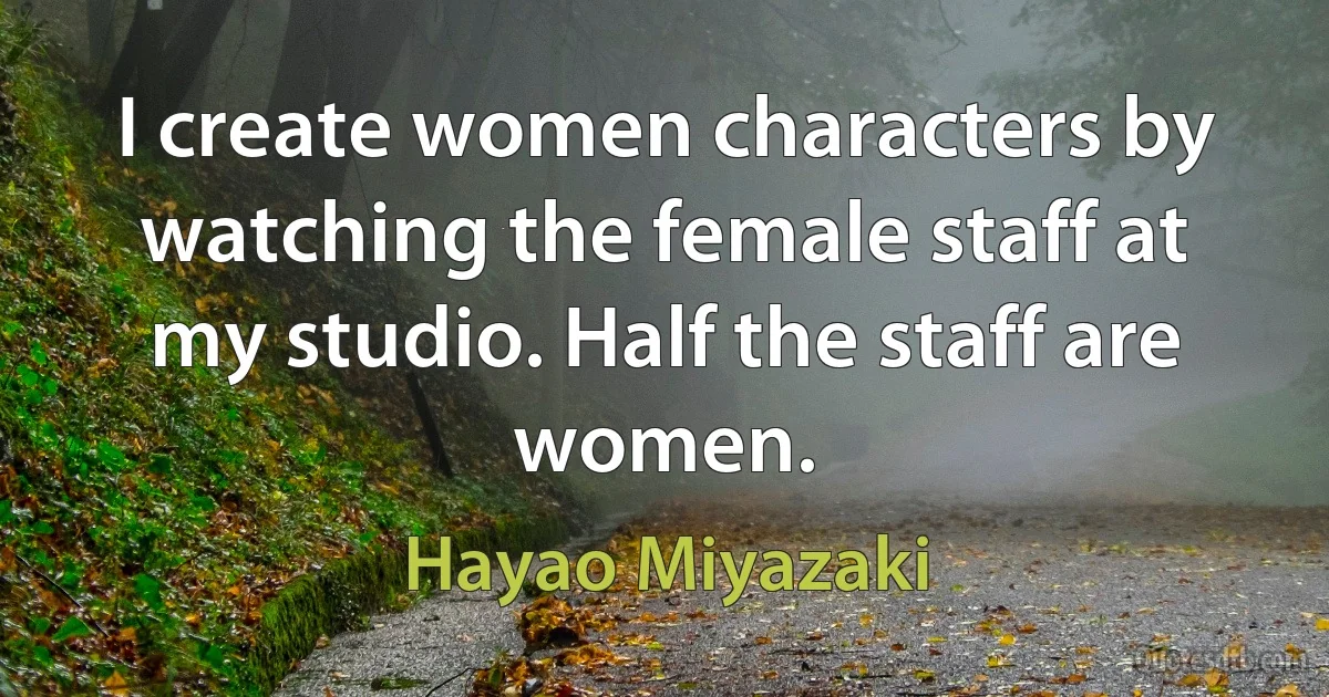 I create women characters by watching the female staff at my studio. Half the staff are women. (Hayao Miyazaki)