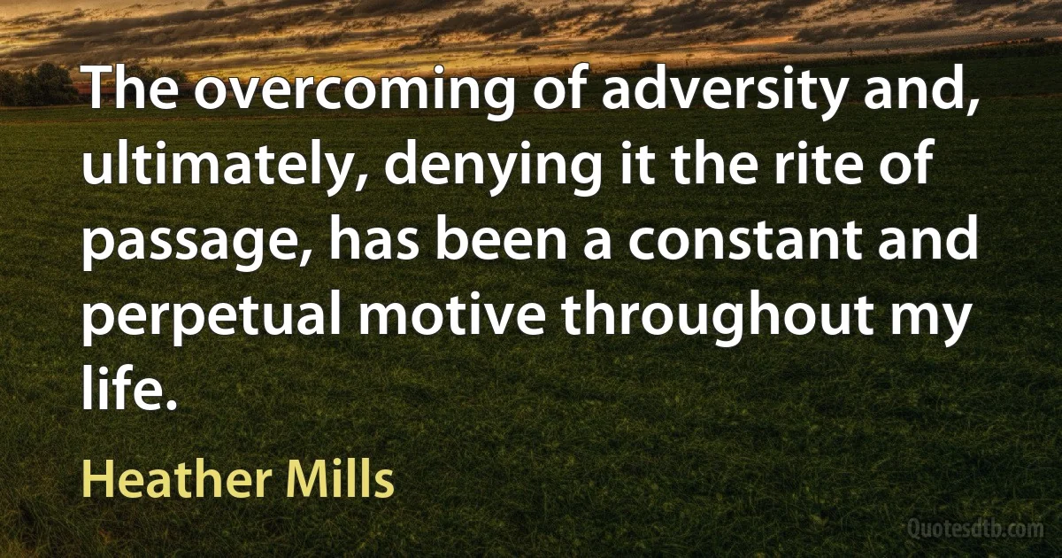 The overcoming of adversity and, ultimately, denying it the rite of passage, has been a constant and perpetual motive throughout my life. (Heather Mills)