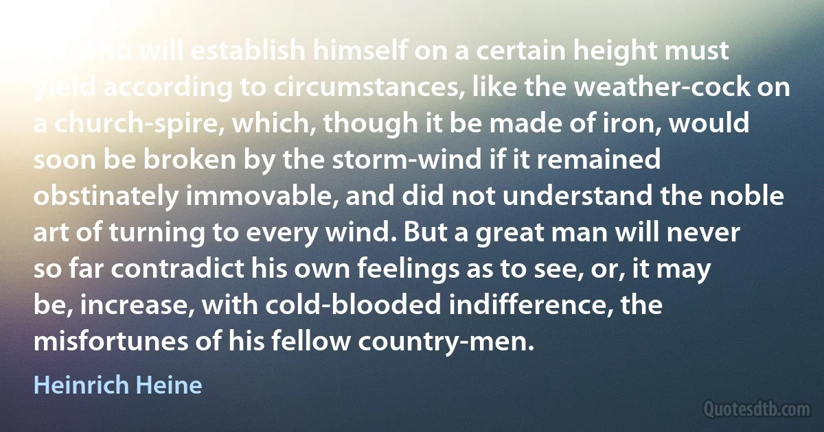 He who will establish himself on a certain height must yield according to circumstances, like the weather-cock on a church-spire, which, though it be made of iron, would soon be broken by the storm-wind if it remained obstinately immovable, and did not understand the noble art of turning to every wind. But a great man will never so far contradict his own feelings as to see, or, it may be, increase, with cold-blooded indifference, the misfortunes of his fellow country-men. (Heinrich Heine)