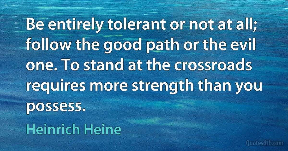 Be entirely tolerant or not at all; follow the good path or the evil one. To stand at the crossroads requires more strength than you possess. (Heinrich Heine)