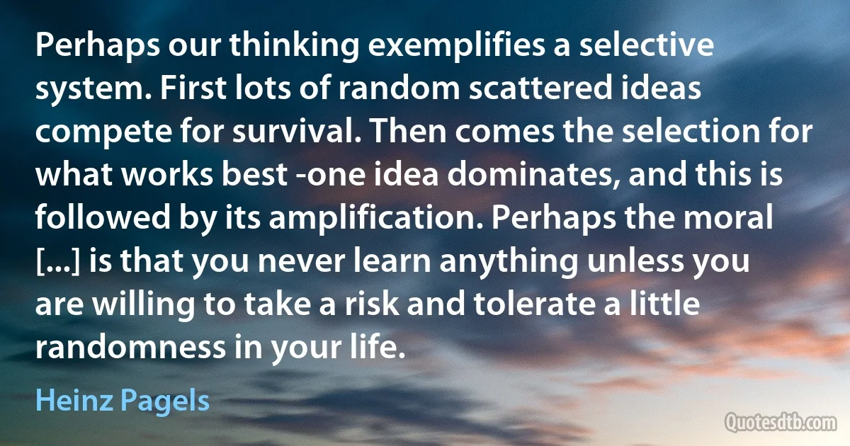 Perhaps our thinking exemplifies a selective system. First lots of random scattered ideas compete for survival. Then comes the selection for what works best -one idea dominates, and this is followed by its amplification. Perhaps the moral [...] is that you never learn anything unless you are willing to take a risk and tolerate a little randomness in your life. (Heinz Pagels)