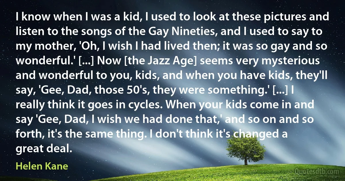 I know when I was a kid, I used to look at these pictures and listen to the songs of the Gay Nineties, and I used to say to my mother, 'Oh, I wish I had lived then; it was so gay and so wonderful.' [...] Now [the Jazz Age] seems very mysterious and wonderful to you, kids, and when you have kids, they'll say, 'Gee, Dad, those 50's, they were something.' [...] I really think it goes in cycles. When your kids come in and say 'Gee, Dad, I wish we had done that,' and so on and so forth, it's the same thing. I don't think it's changed a great deal. (Helen Kane)