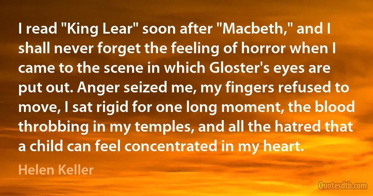 I read "King Lear" soon after "Macbeth," and I shall never forget the feeling of horror when I came to the scene in which Gloster's eyes are put out. Anger seized me, my fingers refused to move, I sat rigid for one long moment, the blood throbbing in my temples, and all the hatred that a child can feel concentrated in my heart. (Helen Keller)