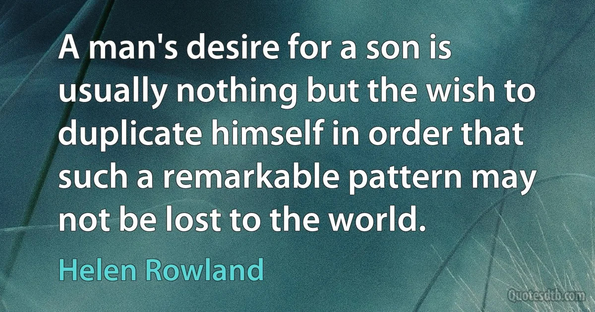 A man's desire for a son is usually nothing but the wish to duplicate himself in order that such a remarkable pattern may not be lost to the world. (Helen Rowland)