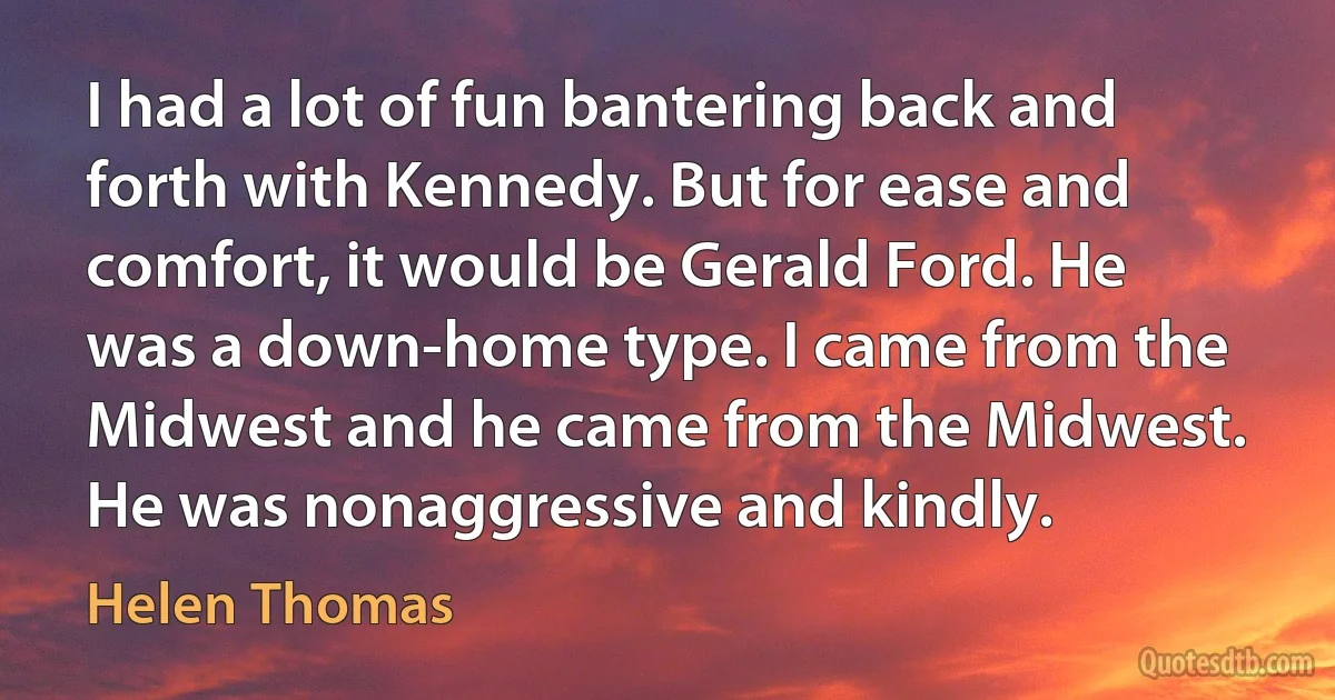 I had a lot of fun bantering back and forth with Kennedy. But for ease and comfort, it would be Gerald Ford. He was a down-home type. I came from the Midwest and he came from the Midwest. He was nonaggressive and kindly. (Helen Thomas)