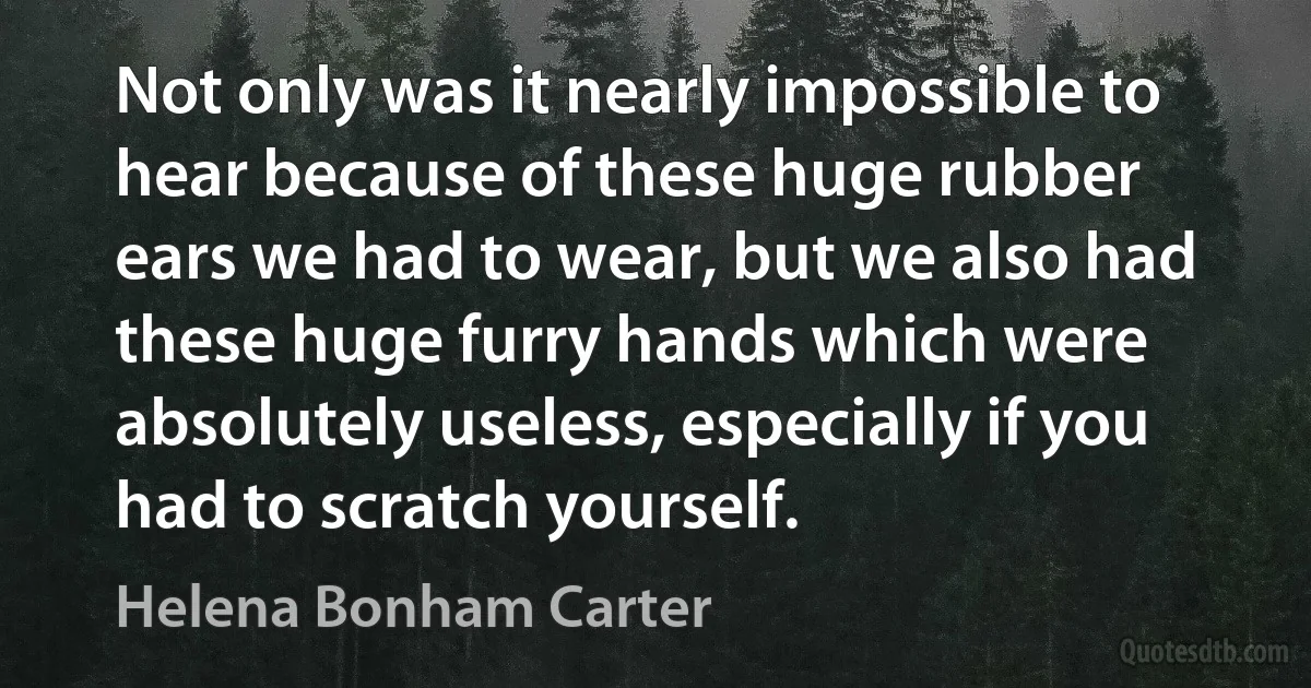 Not only was it nearly impossible to hear because of these huge rubber ears we had to wear, but we also had these huge furry hands which were absolutely useless, especially if you had to scratch yourself. (Helena Bonham Carter)