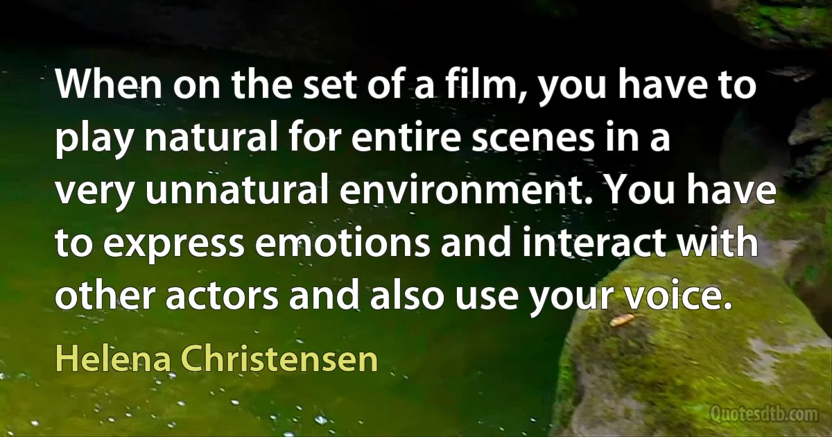 When on the set of a film, you have to play natural for entire scenes in a very unnatural environment. You have to express emotions and interact with other actors and also use your voice. (Helena Christensen)