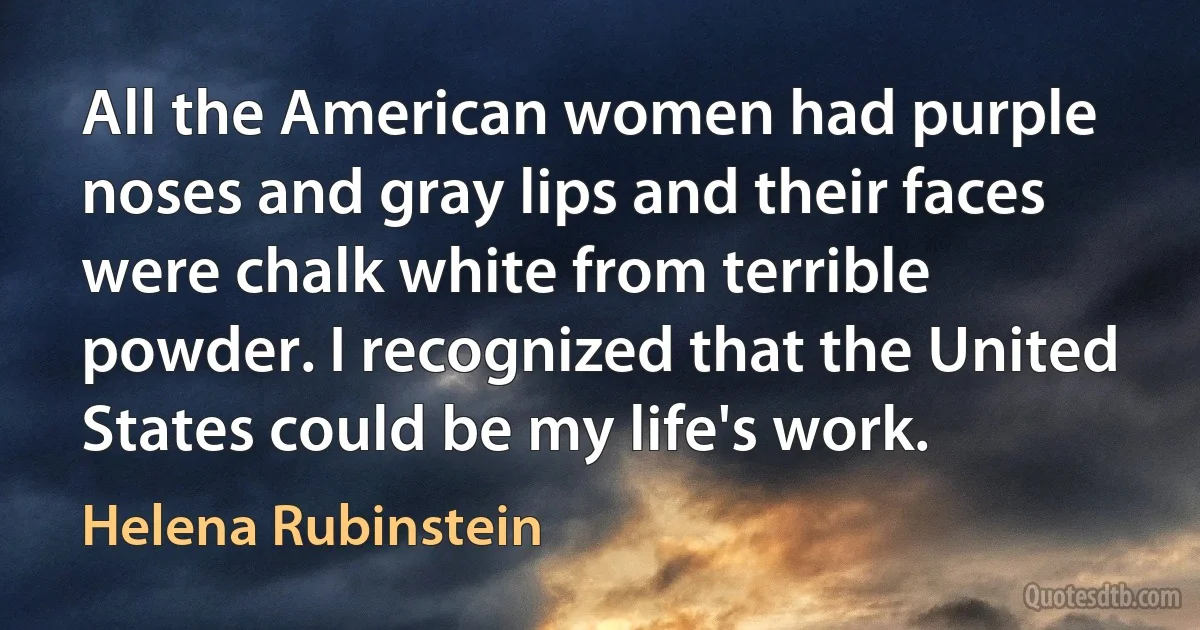 All the American women had purple noses and gray lips and their faces were chalk white from terrible powder. I recognized that the United States could be my life's work. (Helena Rubinstein)