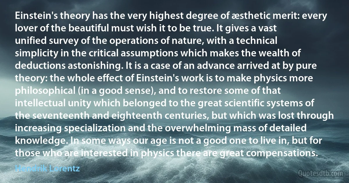 Einstein's theory has the very highest degree of æsthetic merit: every lover of the beautiful must wish it to be true. It gives a vast unified survey of the operations of nature, with a technical simplicity in the critical assumptions which makes the wealth of deductions astonishing. It is a case of an advance arrived at by pure theory: the whole effect of Einstein's work is to make physics more philosophical (in a good sense), and to restore some of that intellectual unity which belonged to the great scientific systems of the seventeenth and eighteenth centuries, but which was lost through increasing specialization and the overwhelming mass of detailed knowledge. In some ways our age is not a good one to live in, but for those who are interested in physics there are great compensations. (Hendrik Lorentz)