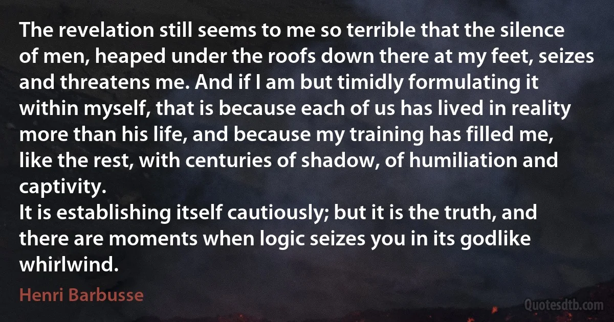 The revelation still seems to me so terrible that the silence of men, heaped under the roofs down there at my feet, seizes and threatens me. And if I am but timidly formulating it within myself, that is because each of us has lived in reality more than his life, and because my training has filled me, like the rest, with centuries of shadow, of humiliation and captivity.
It is establishing itself cautiously; but it is the truth, and there are moments when logic seizes you in its godlike whirlwind. (Henri Barbusse)