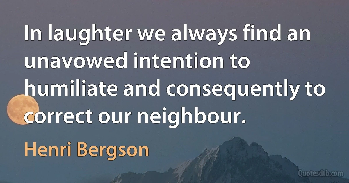 In laughter we always find an unavowed intention to humiliate and consequently to correct our neighbour. (Henri Bergson)