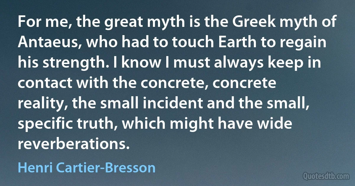 For me, the great myth is the Greek myth of Antaeus, who had to touch Earth to regain his strength. I know I must always keep in contact with the concrete, concrete reality, the small incident and the small, specific truth, which might have wide reverberations. (Henri Cartier-Bresson)