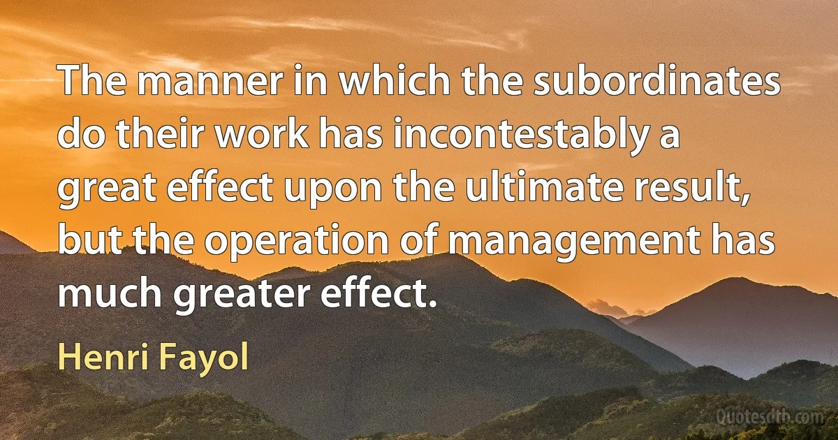 The manner in which the subordinates do their work has incontestably a great effect upon the ultimate result, but the operation of management has much greater effect. (Henri Fayol)