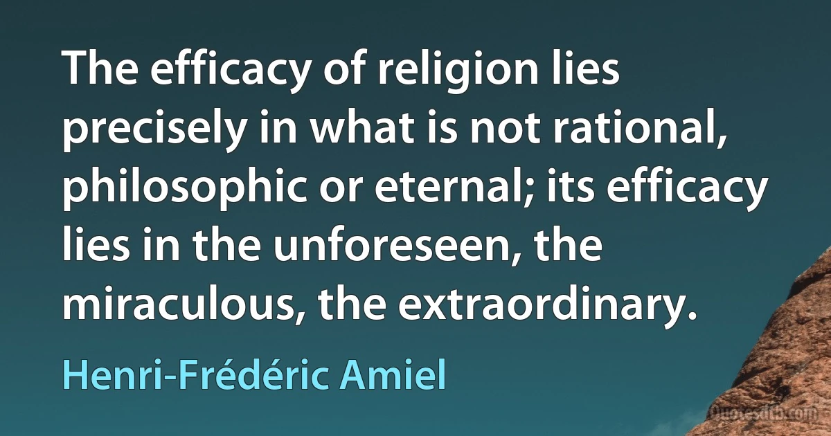 The efficacy of religion lies precisely in what is not rational, philosophic or eternal; its efficacy lies in the unforeseen, the miraculous, the extraordinary. (Henri-Frédéric Amiel)