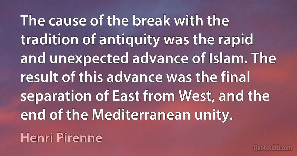 The cause of the break with the tradition of antiquity was the rapid and unexpected advance of Islam. The result of this advance was the final separation of East from West, and the end of the Mediterranean unity. (Henri Pirenne)