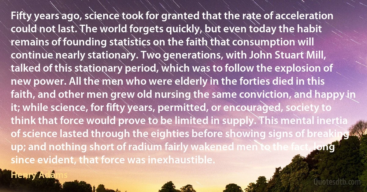 Fifty years ago, science took for granted that the rate of acceleration could not last. The world forgets quickly, but even today the habit remains of founding statistics on the faith that consumption will continue nearly stationary. Two generations, with John Stuart Mill, talked of this stationary period, which was to follow the explosion of new power. All the men who were elderly in the forties died in this faith, and other men grew old nursing the same conviction, and happy in it; while science, for fifty years, permitted, or encouraged, society to think that force would prove to be limited in supply. This mental inertia of science lasted through the eighties before showing signs of breaking up; and nothing short of radium fairly wakened men to the fact, long since evident, that force was inexhaustible. (Henry Adams)