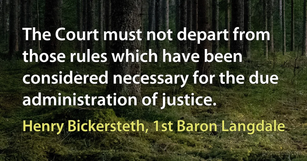 The Court must not depart from those rules which have been considered necessary for the due administration of justice. (Henry Bickersteth, 1st Baron Langdale)