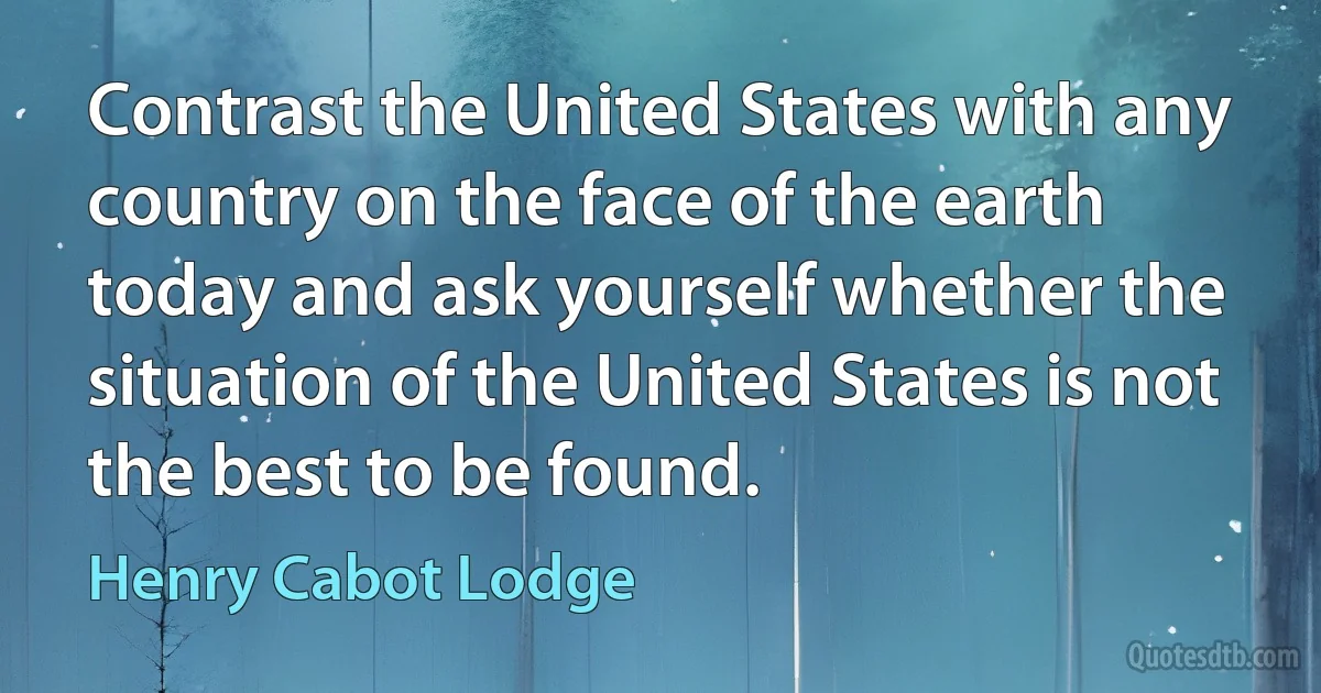 Contrast the United States with any country on the face of the earth today and ask yourself whether the situation of the United States is not the best to be found. (Henry Cabot Lodge)