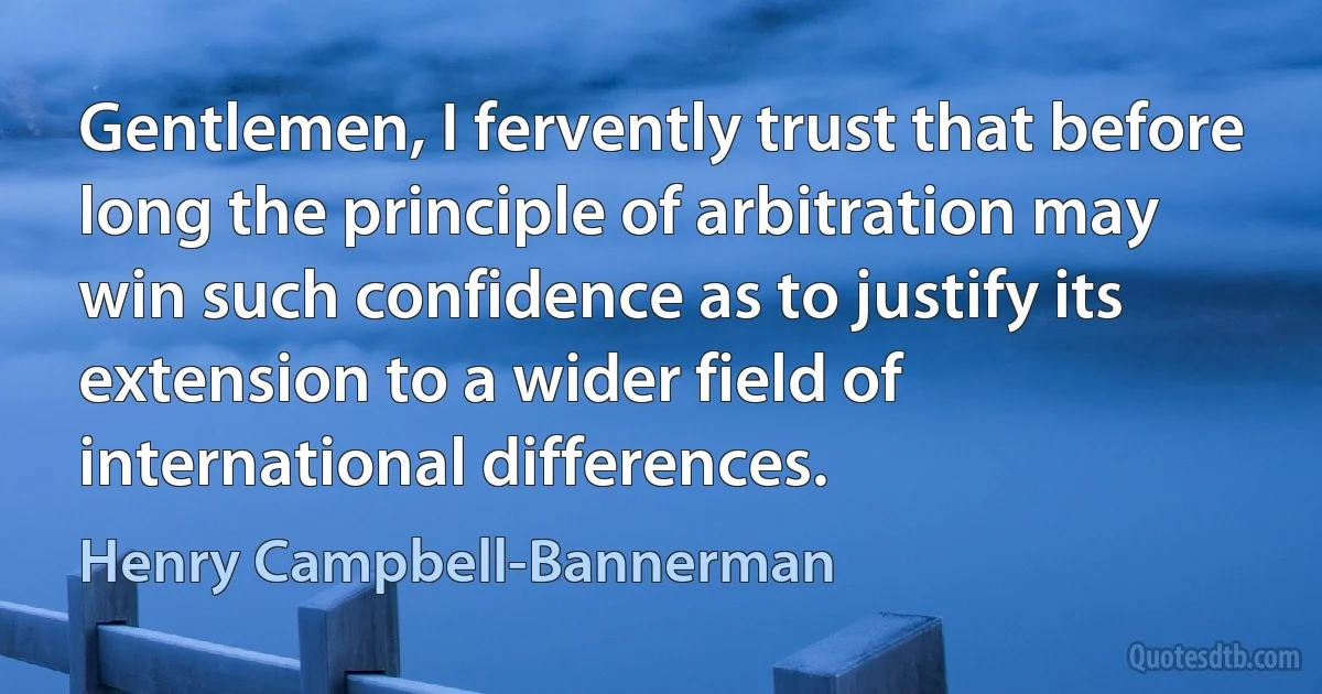 Gentlemen, I fervently trust that before long the principle of arbitration may win such confidence as to justify its extension to a wider field of international differences. (Henry Campbell-Bannerman)