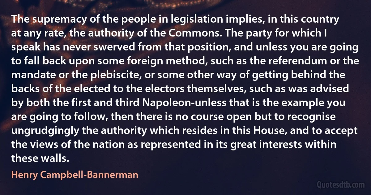 The supremacy of the people in legislation implies, in this country at any rate, the authority of the Commons. The party for which I speak has never swerved from that position, and unless you are going to fall back upon some foreign method, such as the referendum or the mandate or the plebiscite, or some other way of getting behind the backs of the elected to the electors themselves, such as was advised by both the first and third Napoleon-unless that is the example you are going to follow, then there is no course open but to recognise ungrudgingly the authority which resides in this House, and to accept the views of the nation as represented in its great interests within these walls. (Henry Campbell-Bannerman)