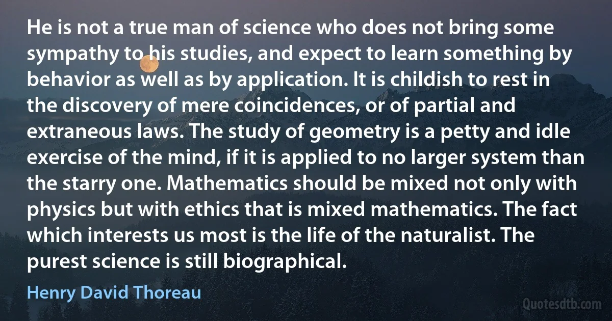 He is not a true man of science who does not bring some sympathy to his studies, and expect to learn something by behavior as well as by application. It is childish to rest in the discovery of mere coincidences, or of partial and extraneous laws. The study of geometry is a petty and idle exercise of the mind, if it is applied to no larger system than the starry one. Mathematics should be mixed not only with physics but with ethics that is mixed mathematics. The fact which interests us most is the life of the naturalist. The purest science is still biographical. (Henry David Thoreau)