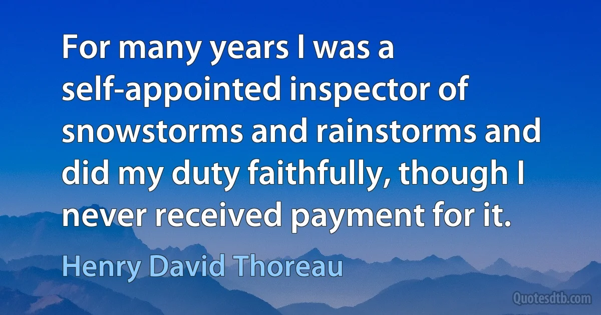 For many years I was a self-appointed inspector of snowstorms and rainstorms and did my duty faithfully, though I never received payment for it. (Henry David Thoreau)