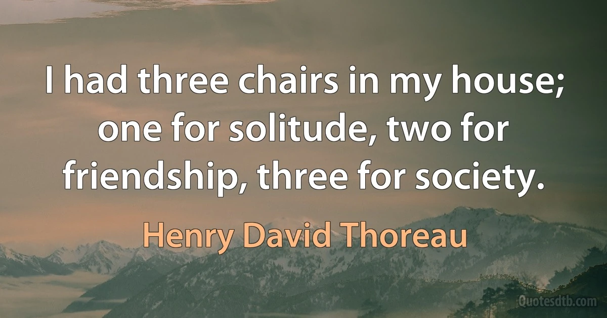 I had three chairs in my house; one for solitude, two for friendship, three for society. (Henry David Thoreau)