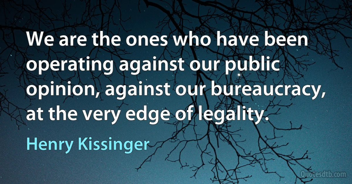 We are the ones who have been operating against our public opinion, against our bureaucracy, at the very edge of legality. (Henry Kissinger)