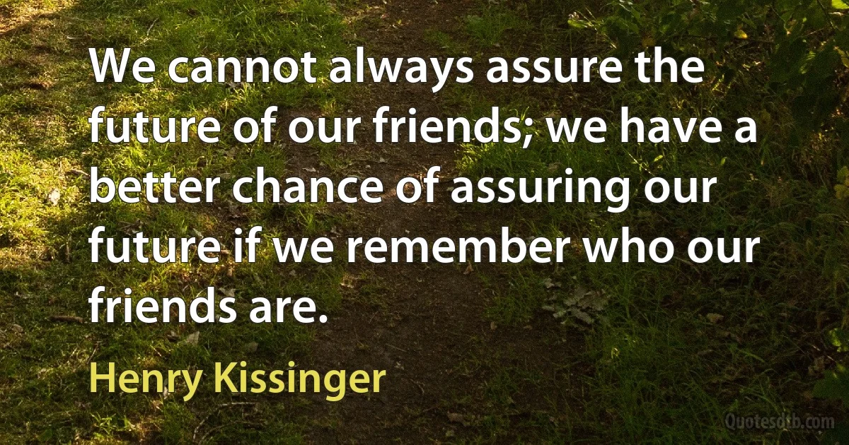 We cannot always assure the future of our friends; we have a better chance of assuring our future if we remember who our friends are. (Henry Kissinger)