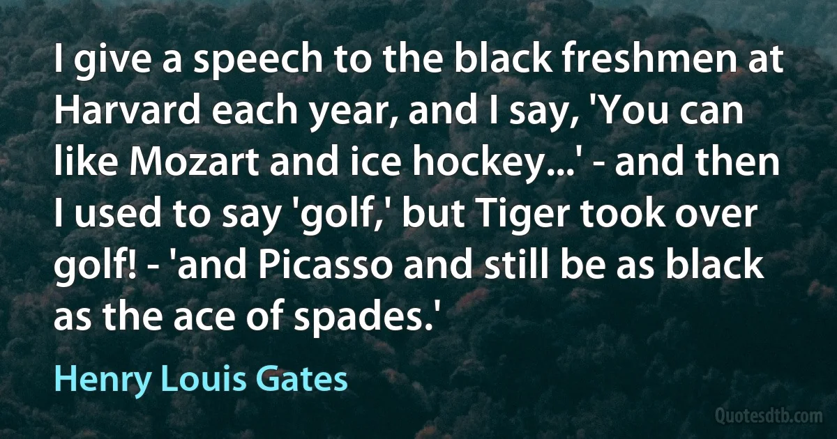 I give a speech to the black freshmen at Harvard each year, and I say, 'You can like Mozart and ice hockey...' - and then I used to say 'golf,' but Tiger took over golf! - 'and Picasso and still be as black as the ace of spades.' (Henry Louis Gates)