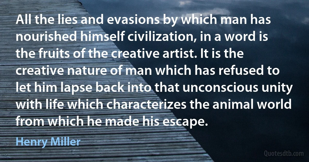 All the lies and evasions by which man has nourished himself civilization, in a word is the fruits of the creative artist. It is the creative nature of man which has refused to let him lapse back into that unconscious unity with life which characterizes the animal world from which he made his escape. (Henry Miller)