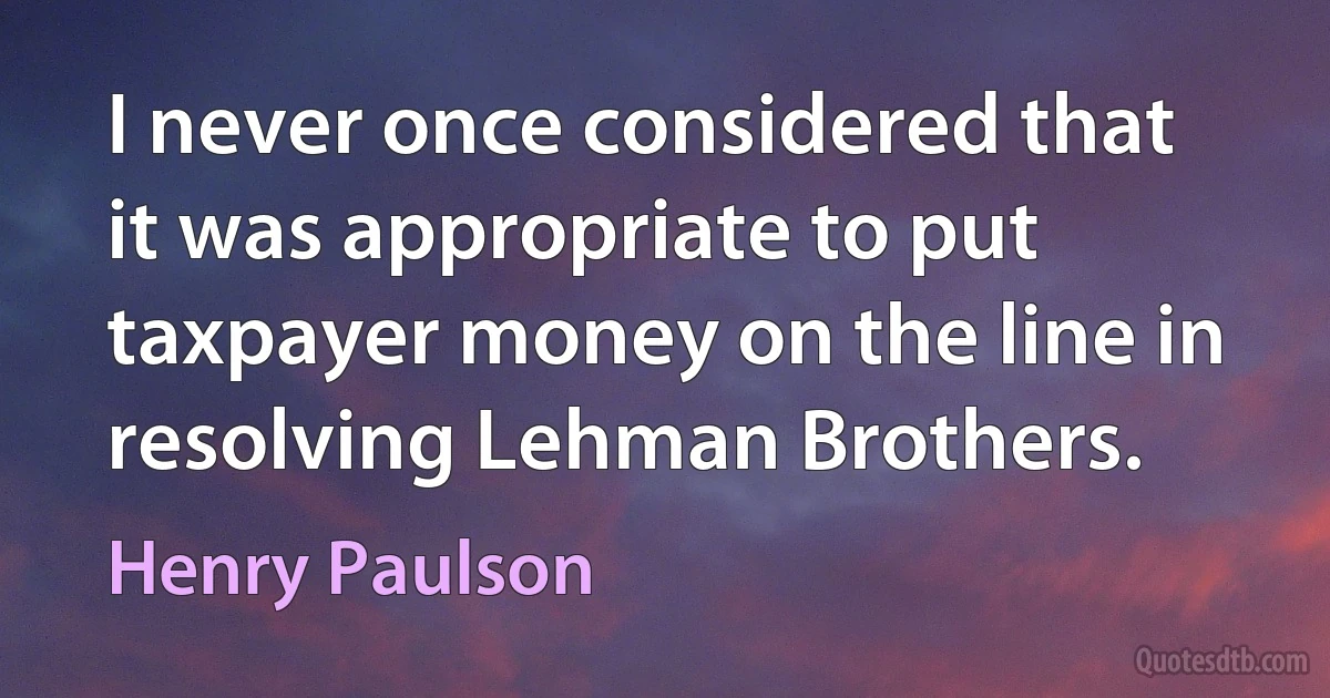 I never once considered that it was appropriate to put taxpayer money on the line in resolving Lehman Brothers. (Henry Paulson)