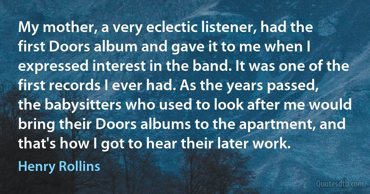 My mother, a very eclectic listener, had the first Doors album and gave it to me when I expressed interest in the band. It was one of the first records I ever had. As the years passed, the babysitters who used to look after me would bring their Doors albums to the apartment, and that's how I got to hear their later work. (Henry Rollins)