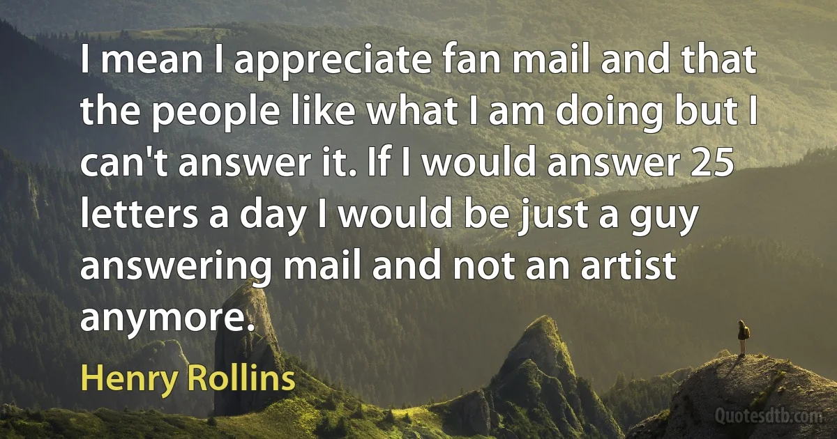 I mean I appreciate fan mail and that the people like what I am doing but I can't answer it. If I would answer 25 letters a day I would be just a guy answering mail and not an artist anymore. (Henry Rollins)