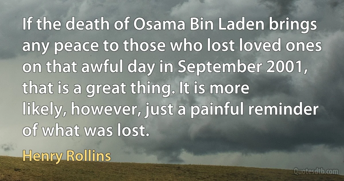 If the death of Osama Bin Laden brings any peace to those who lost loved ones on that awful day in September 2001, that is a great thing. It is more likely, however, just a painful reminder of what was lost. (Henry Rollins)