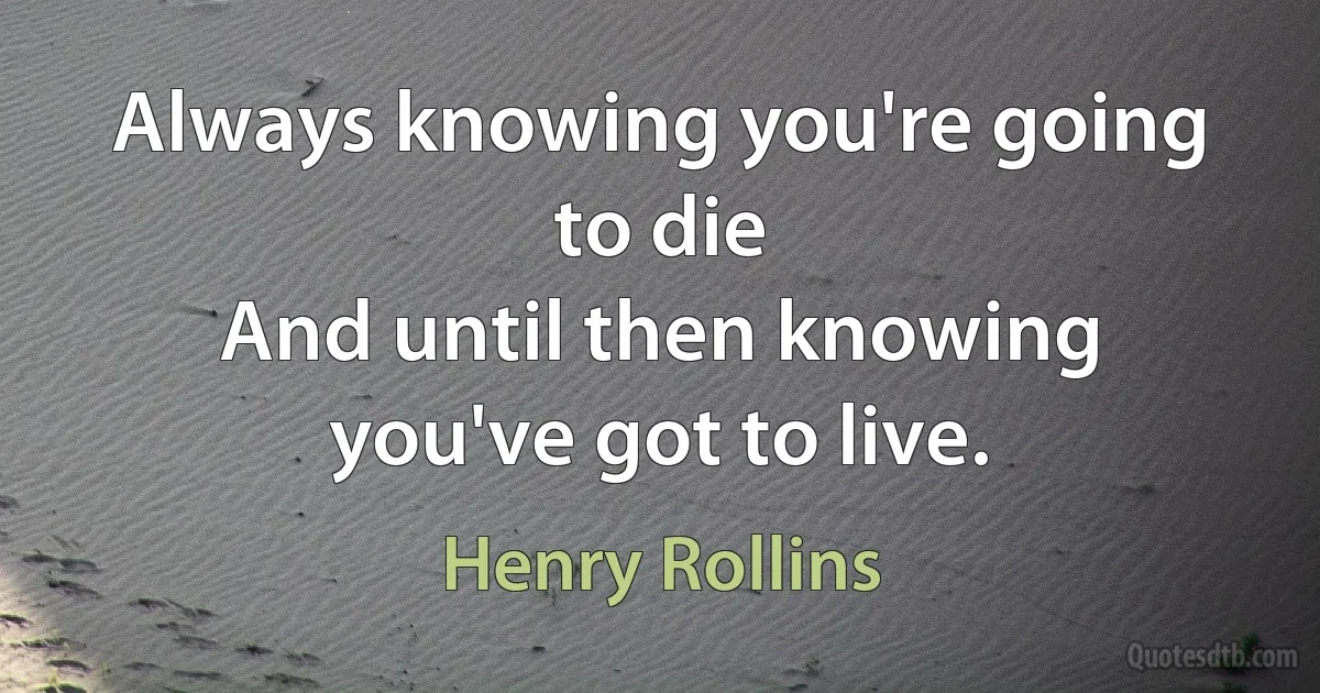 Always knowing you're going to die
And until then knowing you've got to live. (Henry Rollins)