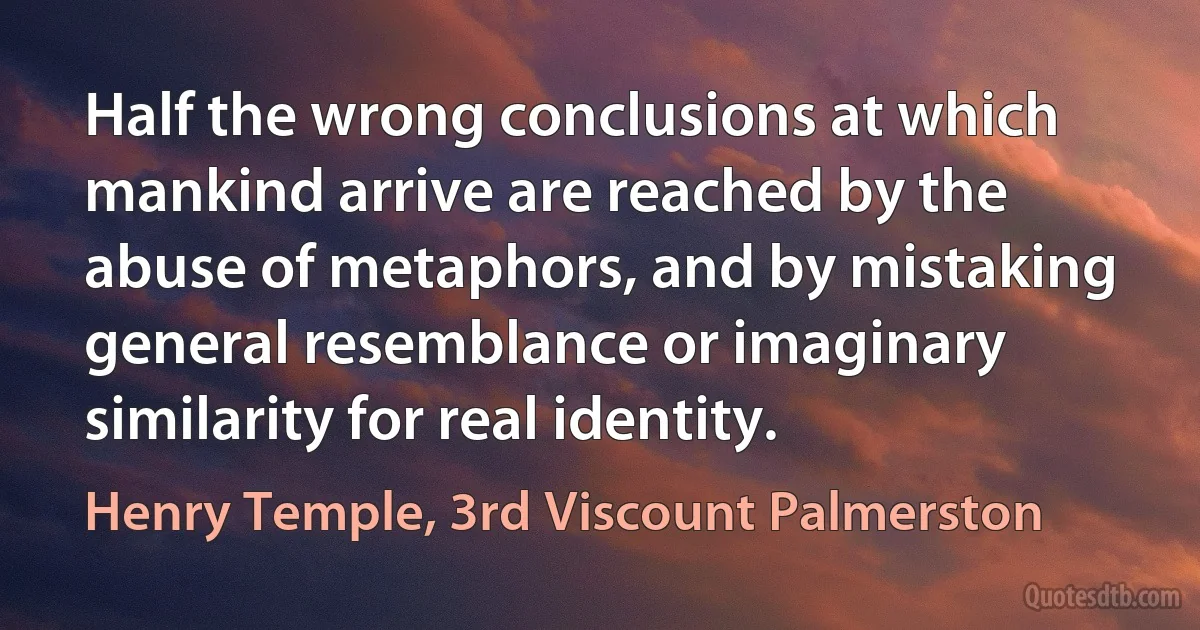 Half the wrong conclusions at which mankind arrive are reached by the abuse of metaphors, and by mistaking general resemblance or imaginary similarity for real identity. (Henry Temple, 3rd Viscount Palmerston)