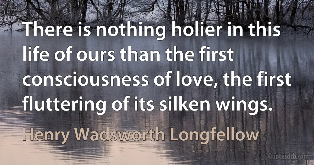 There is nothing holier in this life of ours than the first consciousness of love, the first fluttering of its silken wings. (Henry Wadsworth Longfellow)