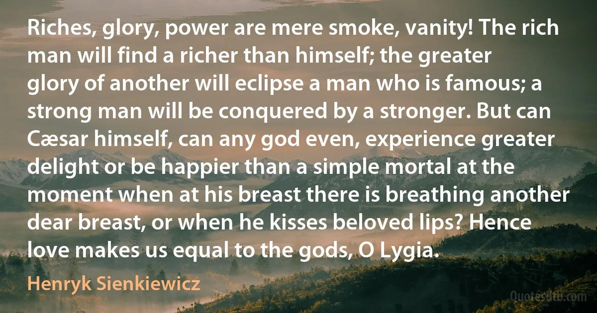 Riches, glory, power are mere smoke, vanity! The rich man will find a richer than himself; the greater glory of another will eclipse a man who is famous; a strong man will be conquered by a stronger. But can Cæsar himself, can any god even, experience greater delight or be happier than a simple mortal at the moment when at his breast there is breathing another dear breast, or when he kisses beloved lips? Hence love makes us equal to the gods, O Lygia. (Henryk Sienkiewicz)