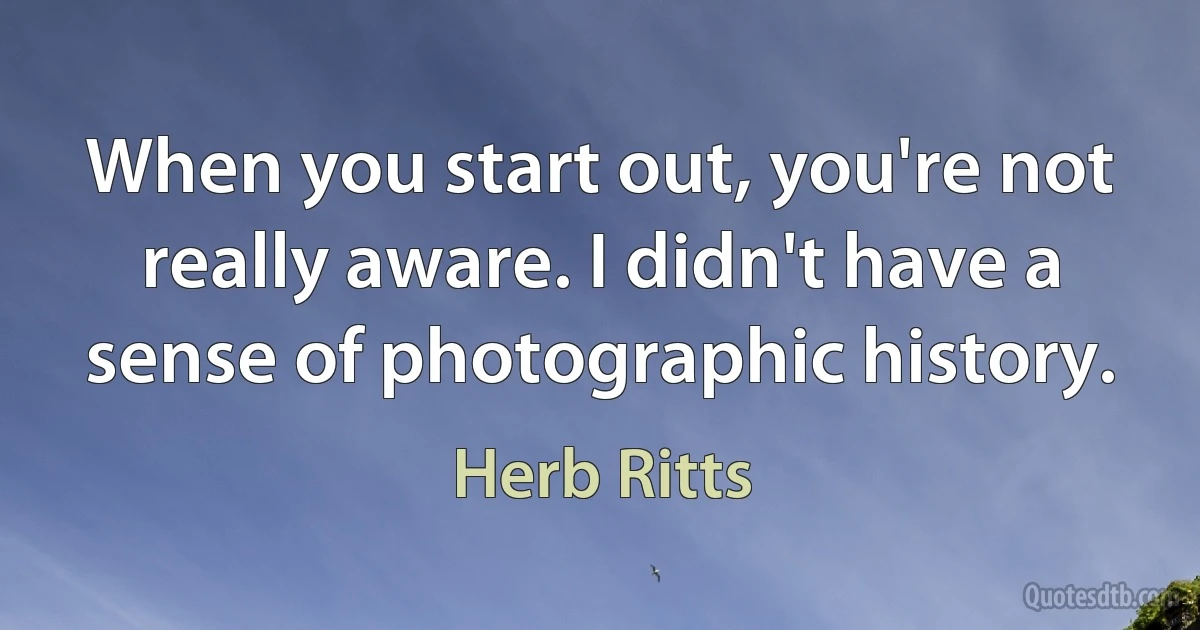 When you start out, you're not really aware. I didn't have a sense of photographic history. (Herb Ritts)