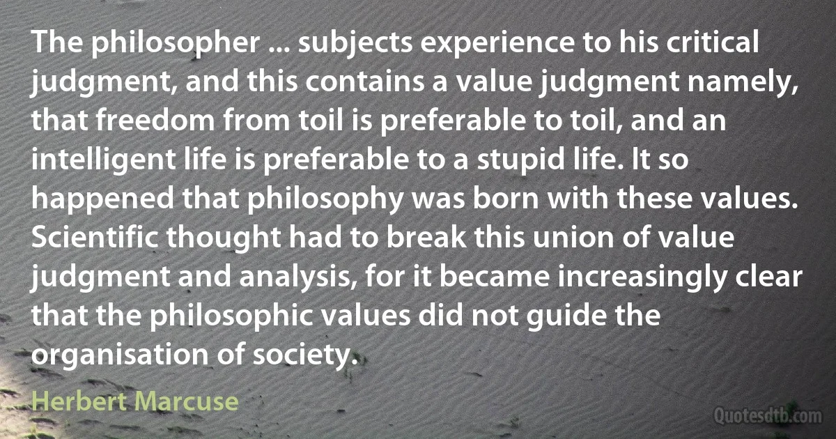 The philosopher ... subjects experience to his critical judgment, and this contains a value judgment namely, that freedom from toil is preferable to toil, and an intelligent life is preferable to a stupid life. It so happened that philosophy was born with these values. Scientific thought had to break this union of value judgment and analysis, for it became increasingly clear that the philosophic values did not guide the organisation of society. (Herbert Marcuse)