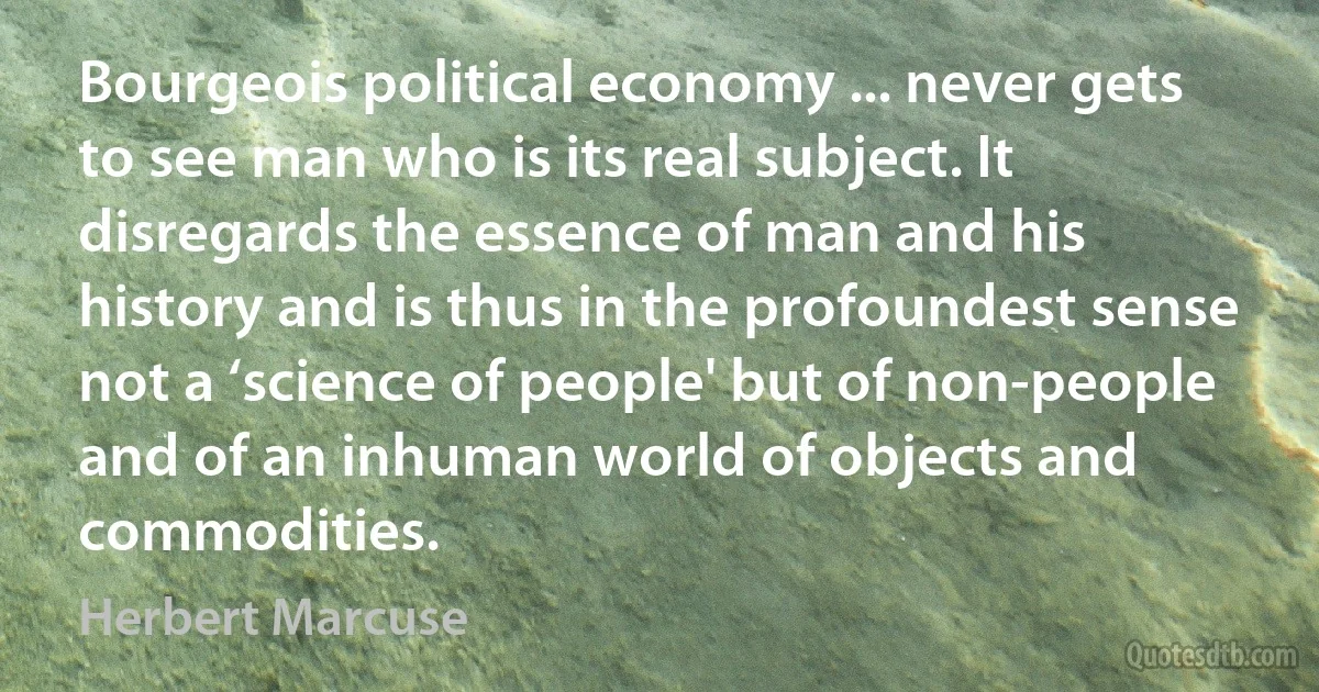 Bourgeois political economy ... never gets to see man who is its real subject. It disregards the essence of man and his history and is thus in the profoundest sense not a ‘science of people' but of non-people and of an inhuman world of objects and commodities. (Herbert Marcuse)