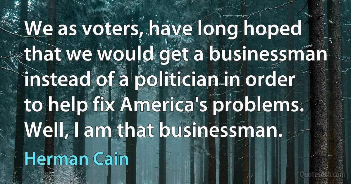 We as voters, have long hoped that we would get a businessman instead of a politician in order to help fix America's problems. Well, I am that businessman. (Herman Cain)