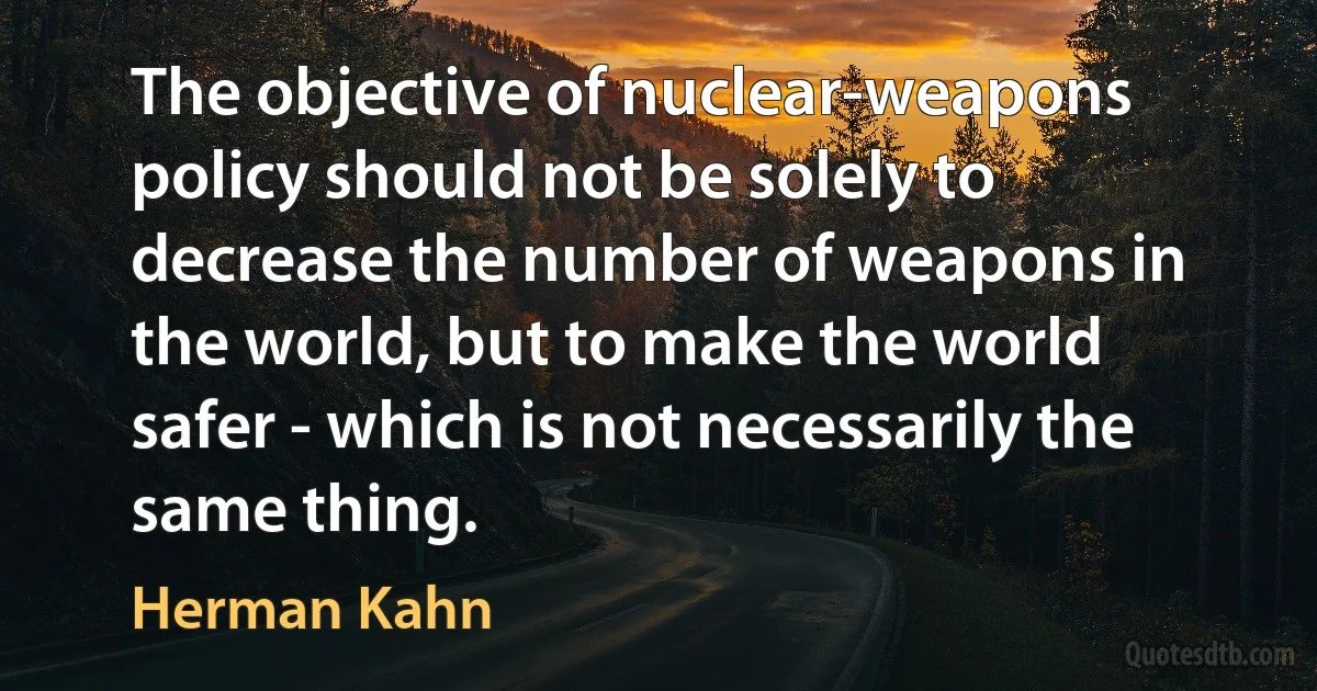 The objective of nuclear-weapons policy should not be solely to decrease the number of weapons in the world, but to make the world safer - which is not necessarily the same thing. (Herman Kahn)