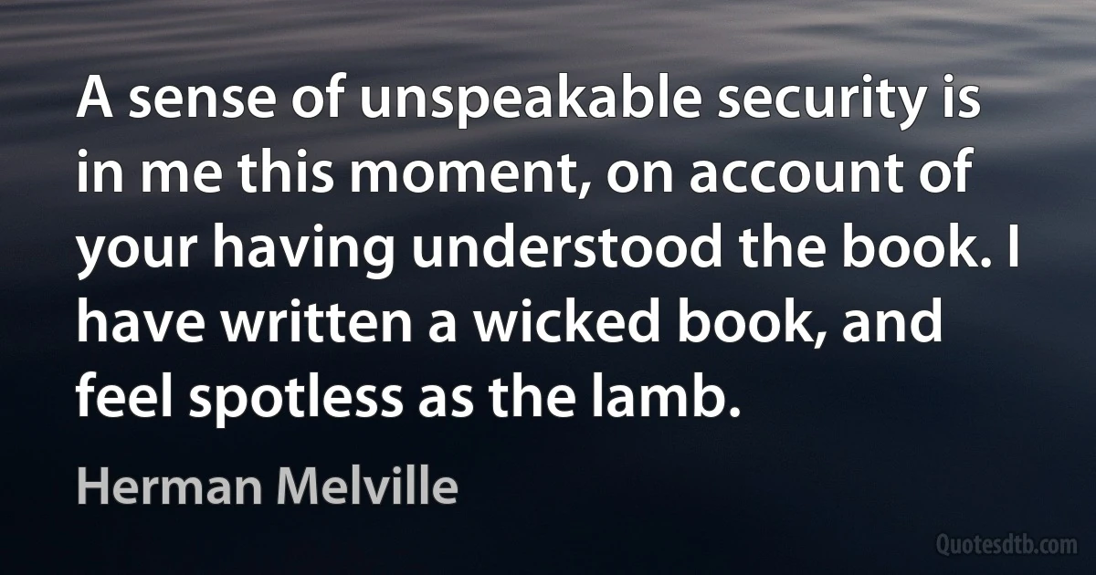 A sense of unspeakable security is in me this moment, on account of your having understood the book. I have written a wicked book, and feel spotless as the lamb. (Herman Melville)